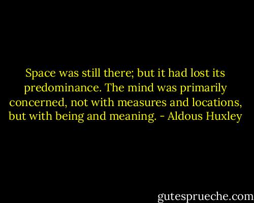 Space was still there; but it had lost its predominance. The mind was primarily concerned, not with measures and locations, but with being and meaning. - Aldous Huxley