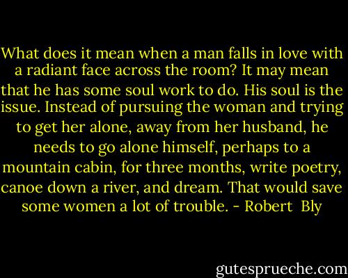 What does it mean when a man falls in love with a radiant face across the room? It may mean that he has some soul work to do. His soul is the issue. Instead of pursuing the woman and trying to get her alone, away from her husband, he needs to go alone himself, perhaps to a mountain cabin, for three months, write poetry, canoe down a river, and dream. That would save some women a lot of trouble. - Robert  Bly