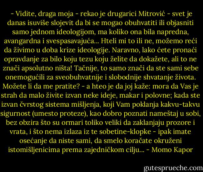  - Vidite, draga moja - rekao je drugarici Mitrović - svet je danas isuviše slojevit da bi se mogao obuhvatiti ili objasniti samo jednom ideologijom, ma koliko ona bila napredna, avangardna i svespasavajuća... Hteli mi to ili ne, možemo reći da živimo u doba krize ideologije. Naravno, lako ćete pronaći opravdanje za bilo koju tezu koju želite da dokažete, ali to ne znači apsolutno ništa! Tačnije, to samo znači da ste sami sebe onemogućili za sveobuhvatnije i slobodnije shvatanje života. Možete li da me pratite? - a hteo je da joj kaže: mora da Vas je strah da malo živite izvan neke ideje, makar i polovne; kada ste izvan čvrstog sistema mišljenja, koji Vam poklanja kakvu-takvu sigurnost (umesto proteze), kao dobro poznati nameštaj u sobi, bez obzira što su ormari toliko veliki da zaklanjaju prozore i vrata, i što nema izlaza iz te sobetine-klopke - ipak imate osećanje da niste sami, da smelo koračate okruženi istomišljenicima prema zajedničkom cilju... - Momo Kapor