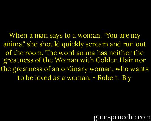 When a man says to a woman, "You are my anima," she should quickly scream and run out of the room. The word anima has neither the greatness of the Woman with Golden Hair nor the greatness of an ordinary woman, who wants to be loved as a woman. - Robert  Bly