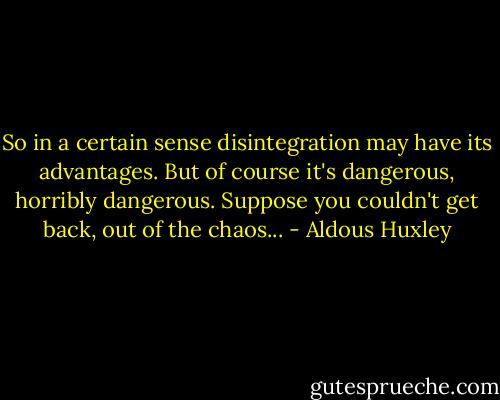So in a certain sense disintegration may have its advantages. But of course it's dangerous, horribly dangerous. Suppose you couldn't get back, out of the chaos... - Aldous Huxley