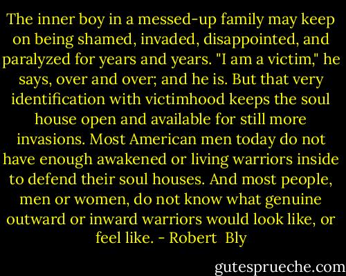 The inner boy in a messed-up family may keep on being shamed, invaded, disappointed, and paralyzed for years and years. "I am a victim," he says, over and over; and he is. But that very identification with victimhood keeps the soul house open and available for still more invasions. Most American men today do not have enough awakened or living warriors inside to defend their soul houses. And most people, men or women, do not know what genuine outward or inward warriors would look like, or feel like. - Robert  Bly