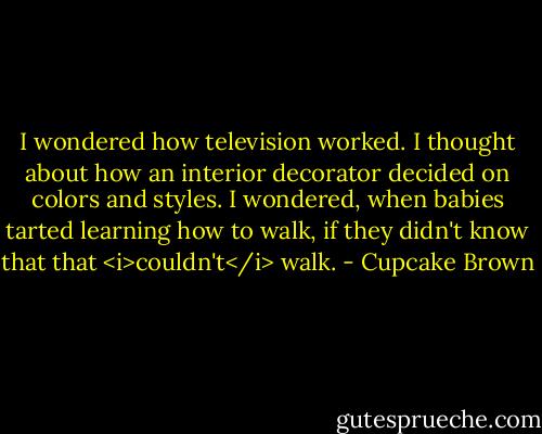 I wondered how television worked. I thought about how an interior decorator decided on colors and styles. I wondered, when babies tarted learning how to walk, if they didn't know that that <i>couldn't</i> walk. - Cupcake Brown