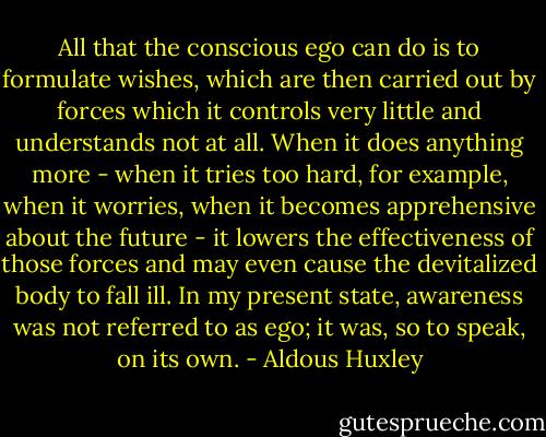 All that the conscious ego can do is to formulate wishes, which are then carried out by forces which it controls very little and understands not at all. When it does anything more - when it tries too hard, for example, when it worries, when it becomes apprehensive about the future - it lowers the effectiveness of those forces and may even cause the devitalized body to fall ill. In my present state, awareness was not referred to as ego; it was, so to speak, on its own. - Aldous Huxley