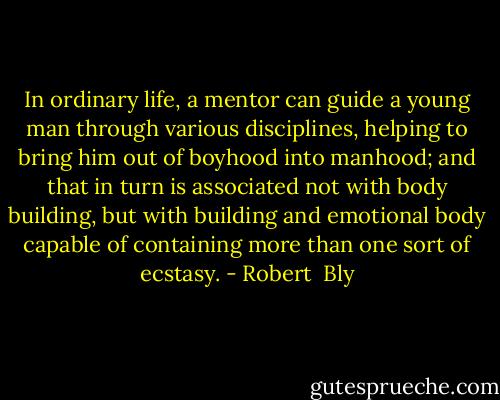In ordinary life, a mentor can guide a young man through various disciplines, helping to bring him out of boyhood into manhood; and that in turn is associated not with body building, but with building and emotional body capable of containing more than one sort of ecstasy. - Robert  Bly