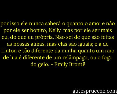 por isso ele nunca saberá o quanto o amo: e não por ele ser bonito, Nelly, mas por ele ser mais eu, do que eu própria. Não sei de que são feitas as nossas almas, mas elas são iguais; e a de Linton é tão diferente da minha quanto um raio de lua é diferente de um relâmpago, ou o fogo do gelo. - Emily Brontë