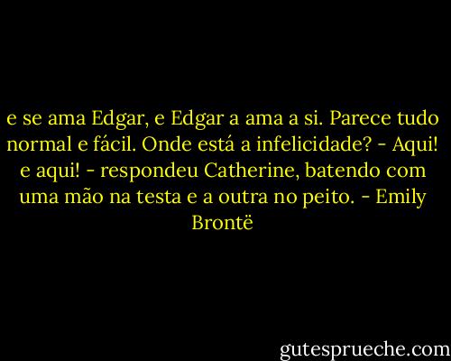 e se ama Edgar, e Edgar a ama a si. Parece tudo normal e fácil. Onde está a infelicidade?<br />- Aqui! e aqui! - respondeu Catherine, batendo com uma mão na testa e a outra no peito. - Emily Brontë