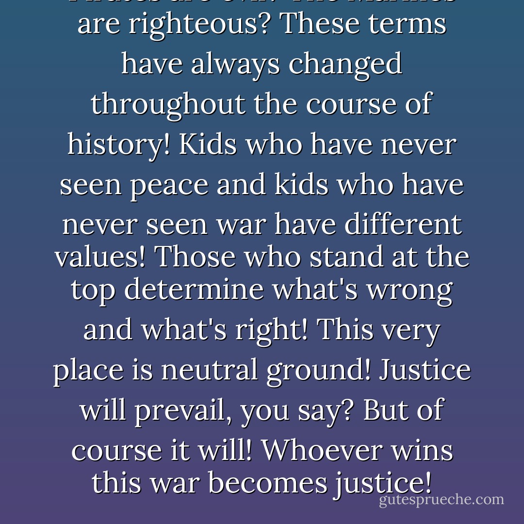 Pirates are evil? The Marines are righteous? These terms have always changed throughout the course of history! Kids who have never seen peace and kids who have never seen war have different values! Those who stand at the top determine what's wrong and what's right! This very place is neutral ground! Justice will prevail, you say? But of course it will! Whoever wins this war becomes justice! - Donquixote Doflamingo