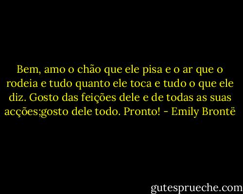 Bem, amo o chão que ele pisa e o ar que o rodeia e tudo quanto ele toca e tudo o que ele diz. Gosto das feições dele e de todas as suas acções;gosto dele todo. Pronto! - Emily Brontë