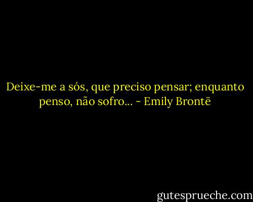Deixe-me a sós, que preciso pensar; enquanto penso, não sofro... - Emily Brontë