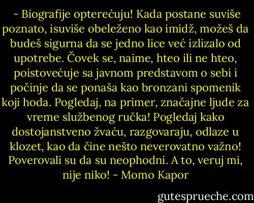  - Biografije opterećuju! Kada postane suviše poznato, isuviše obeleženo kao imidž, možeš da budeš sigurna da se jedno lice već izlizalo od upotrebe. Čovek se, naime, hteo ili ne hteo, poistovećuje sa javnom predstavom o sebi i počinje da se ponaša kao bronzani spomenik koji hoda. Pogledaj, na primer, značajne ljude za vreme službenog ručka! Pogledaj kako dostojanstveno žvaću, razgovaraju, odlaze u klozet, kao da čine nešto neverovatno važno! Poverovali su da su neophodni. A to, veruj mi, nije niko! - Momo Kapor