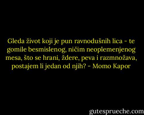 Gleda život koji je pun ravnodušnih lica - te gomile besmislenog, ničim neoplemenjenog mesa, što se hrani, ždere, peva i razmnožava, postajem li jedan od njih? - Momo Kapor