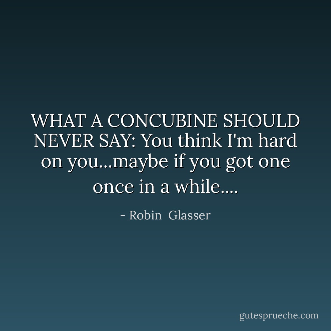 WHAT A CONCUBINE SHOULD NEVER SAY: You think I'm hard on you...maybe if you got one once in a while.... - Robin  Glasser
