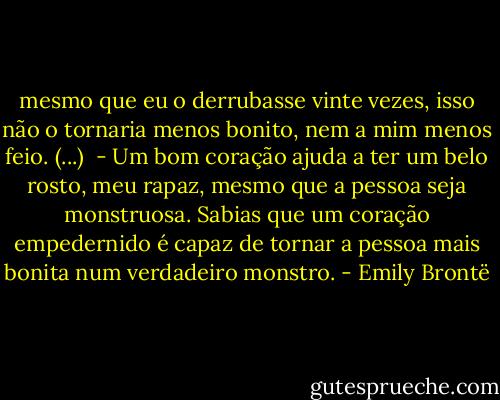 mesmo que eu o derrubasse vinte vezes, isso não o tornaria menos bonito, nem a mim menos feio. (...) <br />- Um bom coração ajuda a ter um belo rosto, meu rapaz, mesmo que a pessoa seja monstruosa. Sabias que um coração empedernido é capaz de tornar a pessoa mais bonita num verdadeiro monstro. - Emily Brontë