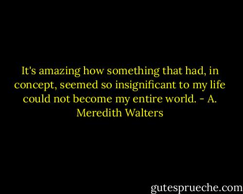 It's amazing how something that had, in concept, seemed so insignificant to my life could not become my entire world. - A. Meredith Walters