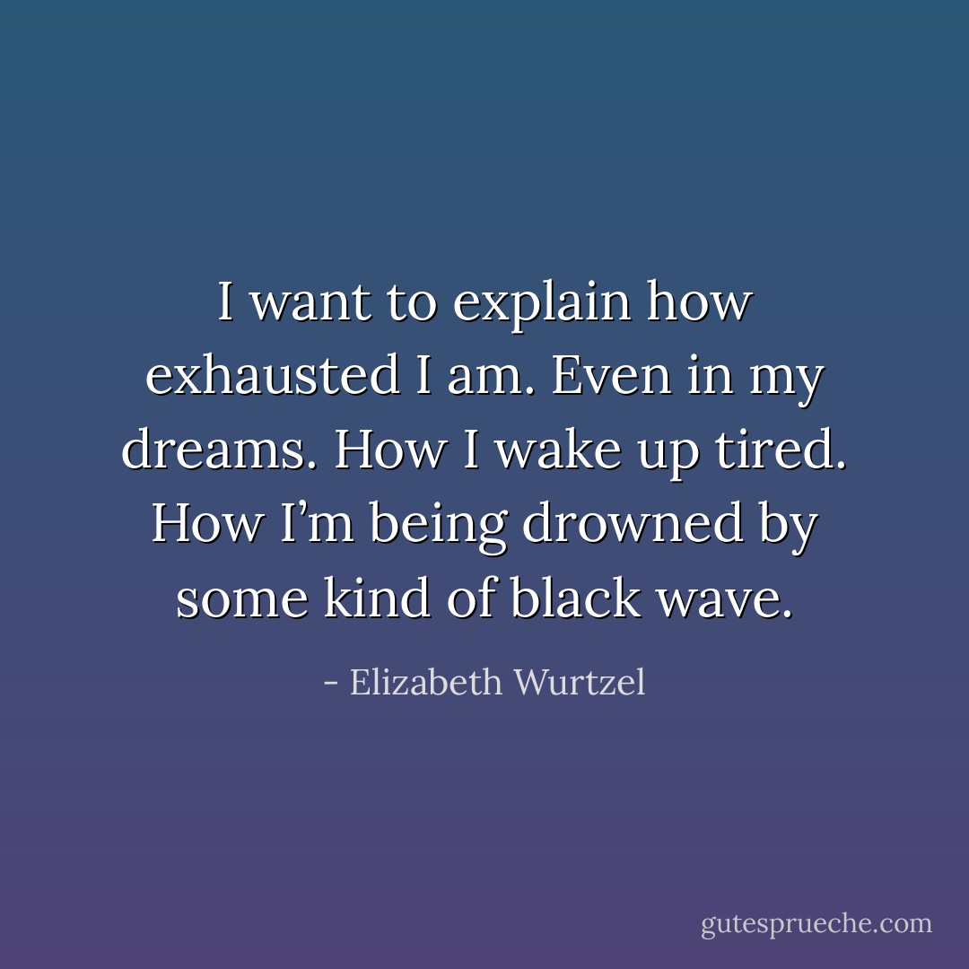 I want to explain how exhausted I am. Even in my dreams. How I wake up tired. How I’m being drowned by some kind of black wave. - Elizabeth Wurtzel