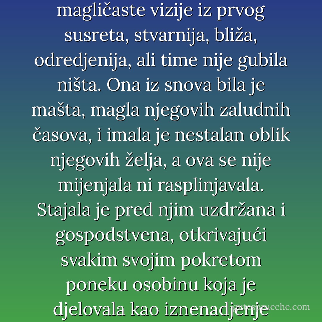 Bila je drukčija od njegove magličaste vizije iz prvog susreta, stvarnija, bliža, odredjenija, ali time nije gubila ništa. Ona iz snova bila je mašta, magla njegovih zaludnih časova, i imala je nestalan oblik njegovih želja, a ova se nije mijenjala ni rasplinjavala. Stajala je pred njim uzdržana i gospodstvena, otkrivajući svakim svojim pokretom poneku osobinu koja je djelovala kao iznenadjenje - Meša Selimović