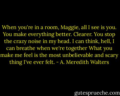When you're in a room, Maggie, all I see is you. You make everything better. Clearer. You stop the crazy noise in my head. I can think, hell, I can breathe when we're together What you make me feel is the most unbelievable and scary thing I've ever felt. - A. Meredith Walters
