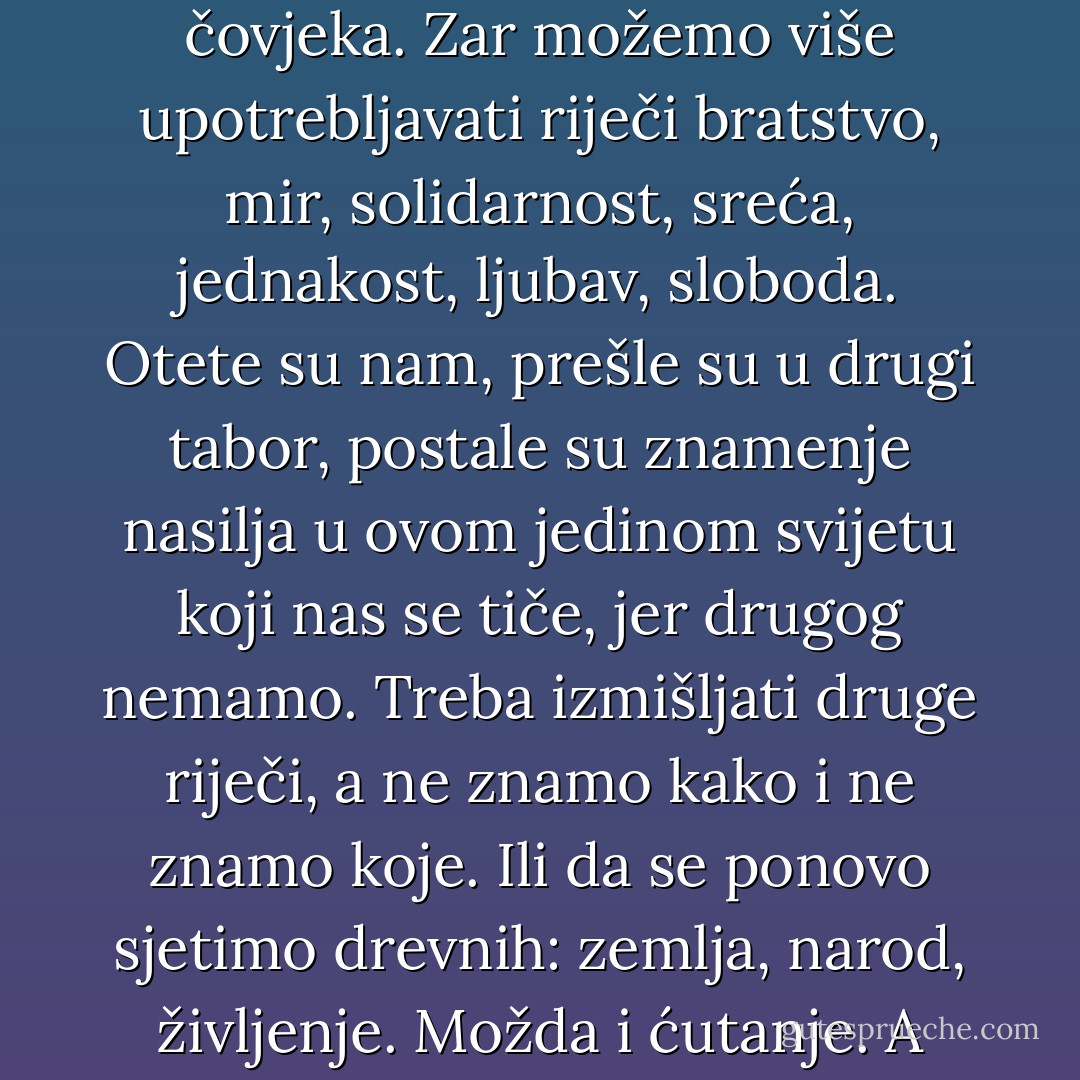 Ubili su nam riječi koje smo smatrali svetima, prostituisali ih, učinili zastavama pod kojima marširaju gazeći čovjeka. Zar možemo više upotrebljavati riječi bratstvo, mir, solidarnost, sreća, jednakost, ljubav, sloboda. Otete su nam, prešle su u drugi tabor, postale su znamenje nasilja u ovom jedinom svijetu koji nas se tiče, jer drugog nemamo. Treba izmišljati druge riječi, a ne znamo kako i ne znamo koje. Ili da se ponovo sjetimo drevnih: zemlja, narod, življenje. Možda i ćutanje. A možda i: krik, koji neće niko čuti, jer niko nikoga više ne čuje i ne razumije... - Meša Selimović