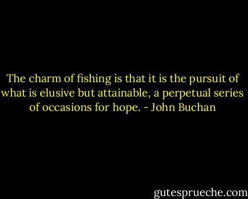 The charm of fishing is that it is the pursuit of what is elusive but attainable, a perpetual series of occasions for hope. - John Buchan