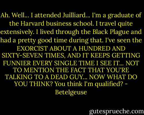 Ah. Well... I attended Juilliard... I'm a graduate of the Harvard business school. I travel quite extensively. I lived through the Black Plague and had a pretty good time during that. I've seen the EXORCIST ABOUT A HUNDRED AND SIXTY-SEVEN TIMES, AND IT KEEPS GETTING FUNNIER EVERY SINGLE TIME I SEE IT... NOT TO MENTION THE FACT THAT YOU'RE TALKING TO A DEAD GUY... NOW WHAT DO YOU THINK? You think I'm qualified? - Betelgeuse