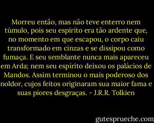 Morreu então, mas não teve enterro nem túmulo, pois seu espírito era tão ardente que, no momento em que escapou, o corpo caiu transformado em cinzas e se dissipou como fumaça. E seu semblante nunca mais apareceu em Arda; nem seu espírito deixou os palácios de Mandos. Assim terminou o mais poderoso dos noldor, cujos feitos originaram sua maior fama e suas piores desgraças. - J.R.R. Tolkien