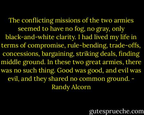 The conflicting missions of the two armies seemed to have no fog, no gray, only black-and-white clarity. I had lived my life in terms of compromise, rule-bending, trade-offs, concessions, bargaining, striking deals, finding middle ground. In these two great armies, there was no such thing. Good was good, and evil was evil, and they shared no common ground. - Randy Alcorn