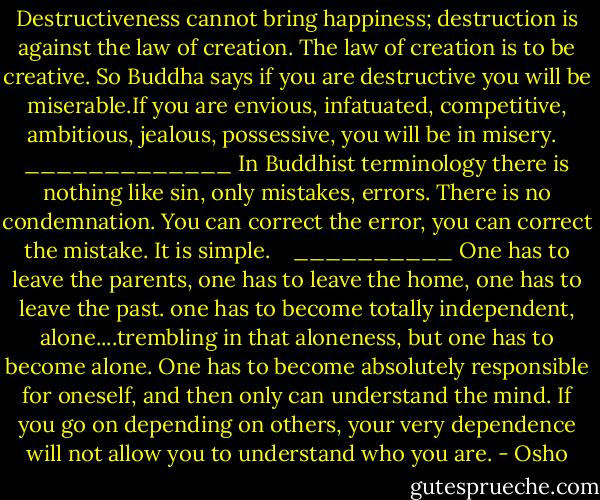 Destructiveness cannot bring happiness; destruction is against the law of creation. The law of creation is to be creative. So Buddha says if you are destructive you will be miserable.If you are envious, infatuated, competitive, ambitious, jealous, possessive, you will be in misery. <br /><br />_____________<br />In Buddhist terminology there is nothing like sin, only mistakes, errors. There is no condemnation. You can correct the error, you can correct the mistake. It is simple. <br /><br /><br />__________<br />One has to leave the parents, one has to leave the home, one has to leave the past. one has to become totally independent, alone....trembling in that aloneness, but one has to become alone. One has to become absolutely responsible for oneself, and then only can understand the mind. If you go on depending on others, your very dependence will not allow you to understand who you are. - Osho