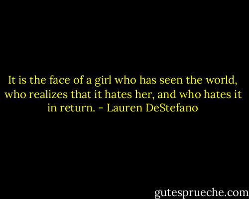 It is the face of a girl who has seen the world, who realizes that it hates her, and who hates it in return. - Lauren DeStefano