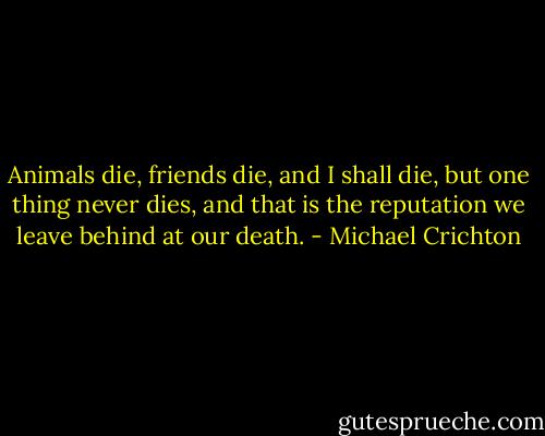 Animals die, friends die, and I shall die, but one thing never dies, and that is the reputation we leave behind at our death. - Michael Crichton