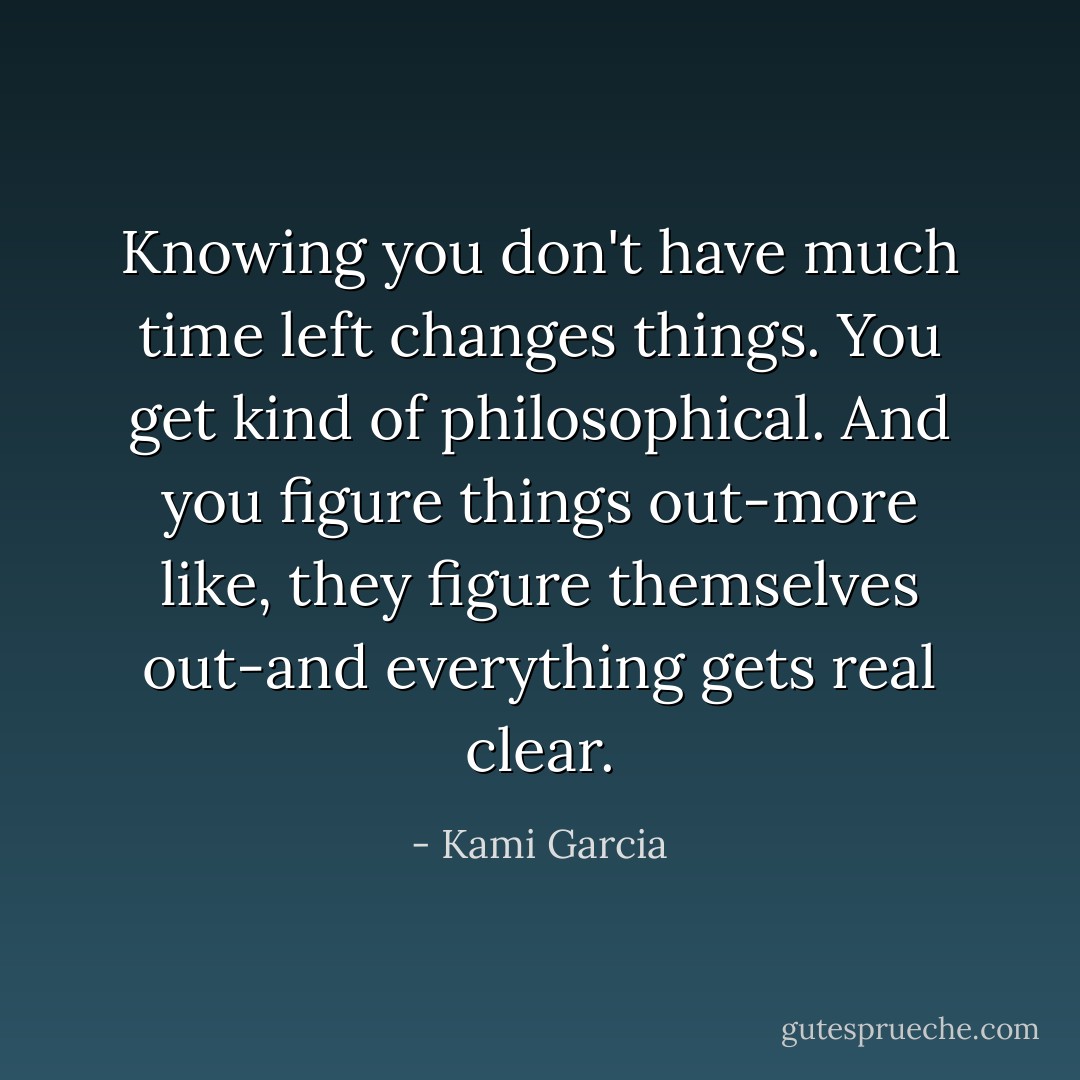 Knowing you don't have much time left changes things. You get kind of philosophical. And you figure things out-more like, they figure themselves out-and everything gets real clear. - Kami Garcia