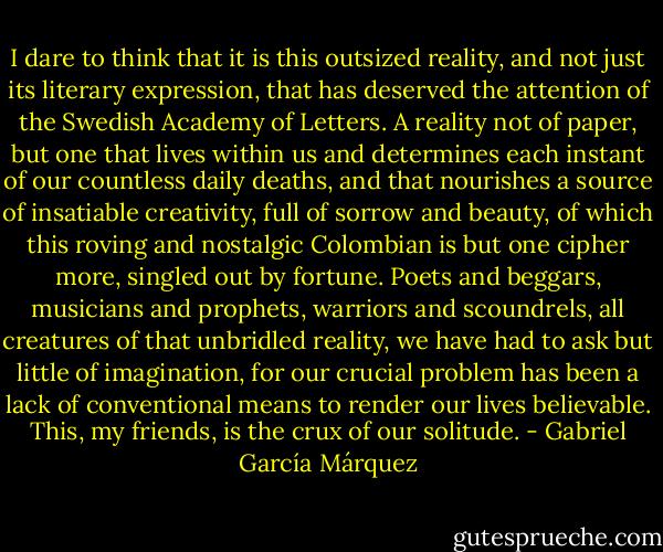 I dare to think that it is this outsized reality, and not just its literary expression, that has deserved the attention of the Swedish Academy of Letters. A reality not of paper, but one that lives within us and determines each instant of our countless daily deaths, and that nourishes a source of insatiable creativity, full of sorrow and beauty, of which this roving and nostalgic Colombian is but one cipher more, singled out by fortune. Poets and beggars, musicians and prophets, warriors and scoundrels, all creatures of that unbridled reality, we have had to ask but little of imagination, for our crucial problem has been a lack of conventional means to render our lives believable. This, my friends, is the crux of our solitude. - Gabriel García Márquez
