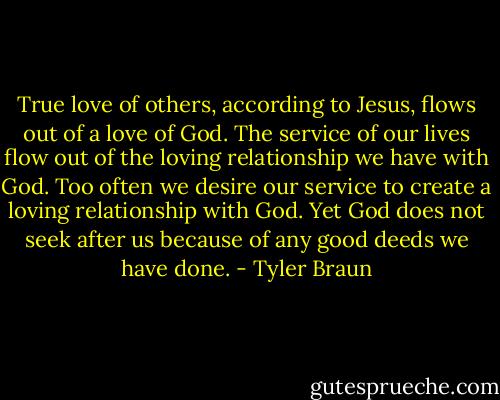 True love of others, according to Jesus, flows out of a love of God. The service of our lives flow out of the loving relationship we have with God. Too often we desire our service to create a loving relationship with God. Yet God does not seek after us because of any good deeds we have done. - Tyler Braun