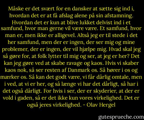 Måske er det svært for en dansker at sætte sig ind i, hvordan det er at få afslag alene på sin afstamning. Hvordan det er kun at blive lukket delvist ind i et samfund, hvor man gerne vil være være. Et samfund, hvor man er, men ikke er alligevel. Altså jeg er til stede i det her samfund, men der er ingen, der ser mig og mine problemer, der er ingen, der vil hjælpe mig. Hvad skal jeg så gøre for, at folk lytter til mig og ser, at jeg er her? Det kan jeg gøre ved at skabe ravage og kaos. Hvis vi skaber kaos nok, så ser resten af Danmark os. Så hører i os og mærker os. Så kan det godt være, vi får dårlig omtale, men i ved, at vi er her, og så længe vi har det dårligt, så har i det også dårligt. For hvis i ser, der er skyderier, at der er vold i gaden, så er det ikke kun vores virkelighed. Det er også jeres virkelighed. - Olav Hergel