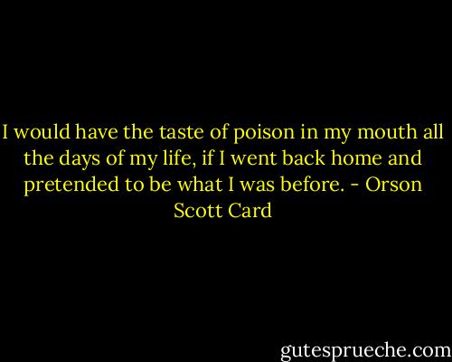 I would have the taste of poison in my mouth all the days of my life, if I went back home and pretended to be what I was before. - Orson Scott Card