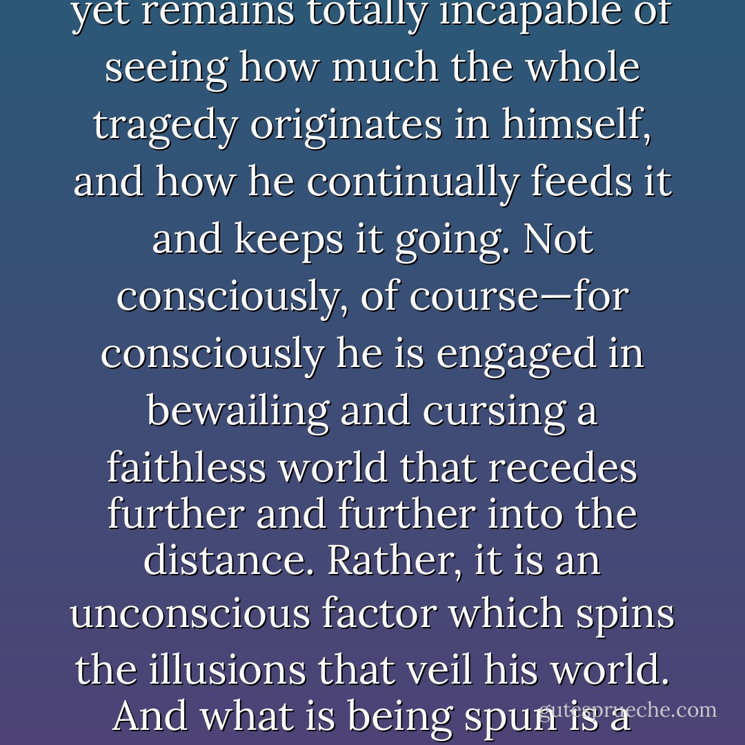 It is often tragic to see how blatantly a man bungles his own life and the lives of others yet remains totally incapable of seeing how much the whole tragedy originates in himself, and how he continually feeds it and keeps it going. Not consciously, of course—for consciously he is engaged in bewailing and cursing a faithless world that recedes further and further into the distance. Rather, it is an unconscious factor which spins the illusions that veil his world. And what is being spun is a cocoon, which in the end will completely envelop him. - C.G. Jung