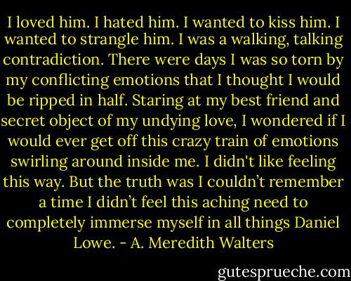 I loved him. I hated him. I wanted to kiss him. I wanted to strangle him. I was a walking, talking contradiction. There were days I was so torn by my conflicting emotions that I thought I would be ripped in half. Staring at my best friend and secret object of my undying love, I wondered if I would ever get off this crazy train of emotions swirling around inside me. I didn't like feeling this way. But the truth was I couldn’t remember a time I didn’t feel this aching need to completely immerse myself in all things Daniel Lowe. - A. Meredith Walters