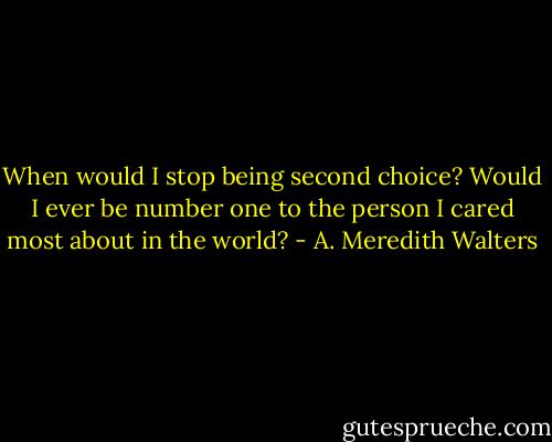 When would I stop being second choice? Would I ever be number one to the person I cared most about in the world? - A. Meredith Walters