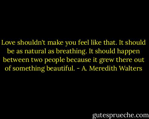 Love shouldn't make you feel like that. It should be as natural as breathing. It should happen between two people because it grew there out of something beautiful. - A. Meredith Walters