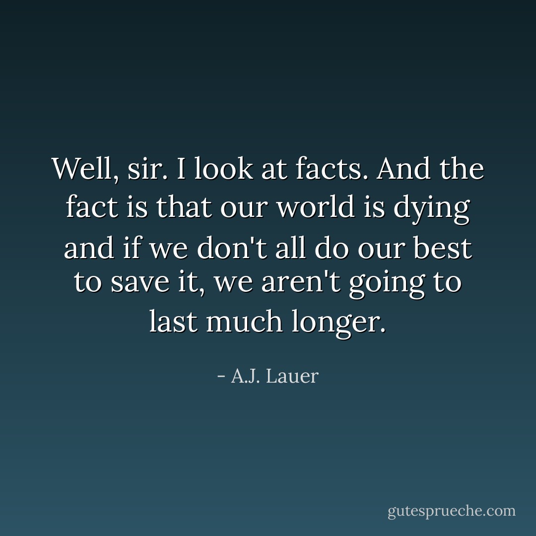 Well, sir. I look at facts. And the fact is that our world is dying and if we don't all do our best to save it, we aren't going to last much longer. - A.J. Lauer