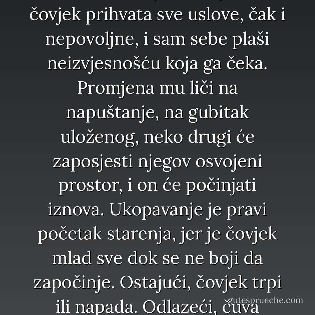 Čovjek nije drvo, i vezanost je njegova nesreća, oduzima mu hrabrost, umanjuje sigurnost. Vežući se za jedno mjesto, čovjek prihvata sve uslove, čak i nepovoljne, i sam sebe plaši neizvjesnošću koja ga čeka. Promjena mu liči na napuštanje, na gubitak uloženog, neko drugi će zaposjesti njegov osvojeni prostor, i on će počinjati iznova. Ukopavanje je pravi početak starenja, jer je čovjek mlad sve dok se ne boji da započinje. Ostajući, čovjek trpi ili napada. Odlazeći, čuva slobodu, spreman je da promijeni mjesto i nametnute uslove. - Meša Selimović