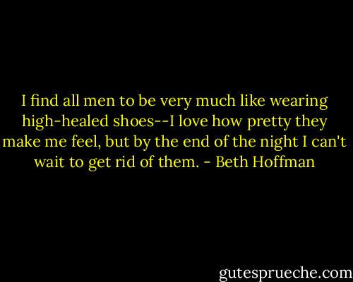 I find all men to be very much like wearing high-healed shoes--I love how pretty they make me feel, but by the end of the night I can't wait to get rid of them. - Beth Hoffman