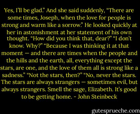 Yes, I’ll be glad.” And she said suddenly, “There are some times, Joseph, when the love for people is strong and warm like a sorrow.”<br />He looked quickly at her in astonishment at her statement of his own thought. “How did you think that, dear?”<br />“I don’t know. Why?”<br />“Because I was thinking it at that moment — and there are times when the people and the hills and the earth, all, everything except the stars, are one, and the love of them all is strong like a sadness.”<br />“Not the stars, then?”<br />“No, never the stars. The stars are always strangers — sometimes evil, but always strangers. Smell the sage, Elizabeth. It’s good to be getting home. - John Steinbeck