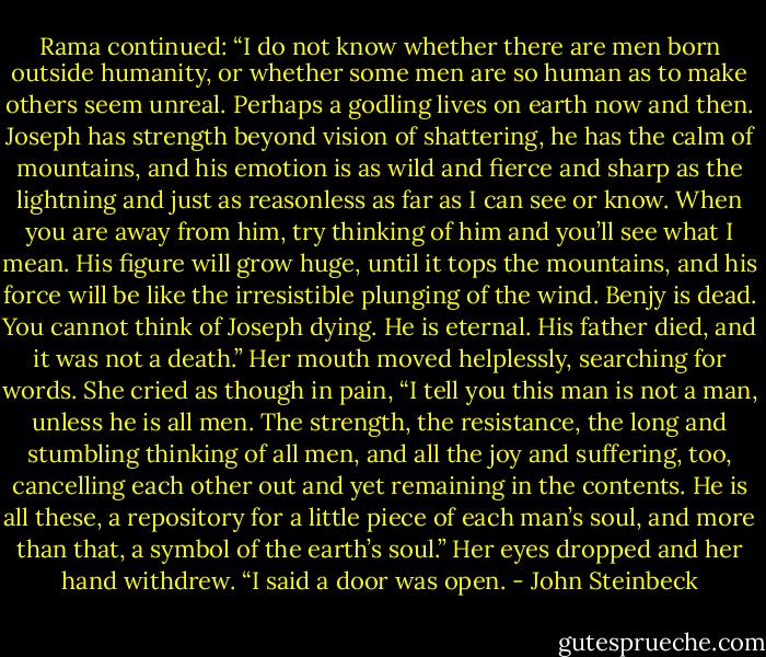 Rama continued: “I do not know whether there are men born outside humanity, or whether some men are so human as to make others seem unreal. Perhaps a godling lives on earth now and then. Joseph has strength beyond vision of shattering, he has the calm of mountains, and his emotion is as wild and fierce and sharp as the lightning and just as reasonless as far as I can see or know. When you are away from him, try thinking of him and you’ll see what I mean. His figure will grow huge, until it tops the mountains, and his force will be like the irresistible plunging of the wind. Benjy is dead. You cannot think of Joseph dying. He is eternal. His father died, and it was not a death.” Her mouth moved helplessly, searching for words. She cried as though in pain, “I tell you this man is not a man, unless he is all men. The strength, the resistance, the long and stumbling thinking of all men, and all the joy and suffering, too, cancelling each other out and yet remaining in the contents. He is all these, a repository for a little piece of each man’s soul, and more than that, a symbol of the earth’s soul.”<br />Her eyes dropped and her hand withdrew. “I said a door was open. - John Steinbeck