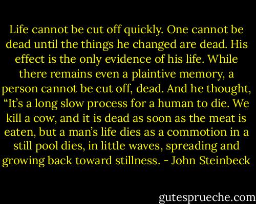 Life cannot be cut off quickly. One cannot be dead until the things he changed are dead. His effect is the only evidence of his life. While there remains even a plaintive memory, a person cannot be cut off, dead. And he thought, “It’s a long slow process for a human to die. We kill a cow, and it is dead as soon as the meat is eaten, but a man’s life dies as a commotion in a still pool dies, in little waves, spreading and growing back toward stillness. - John Steinbeck