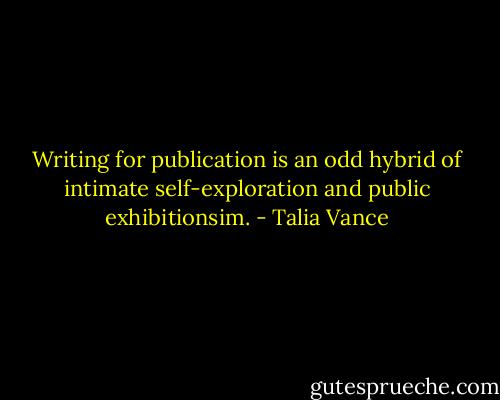 Writing for publication is an odd hybrid of intimate self-exploration and public exhibitionsim. - Talia Vance