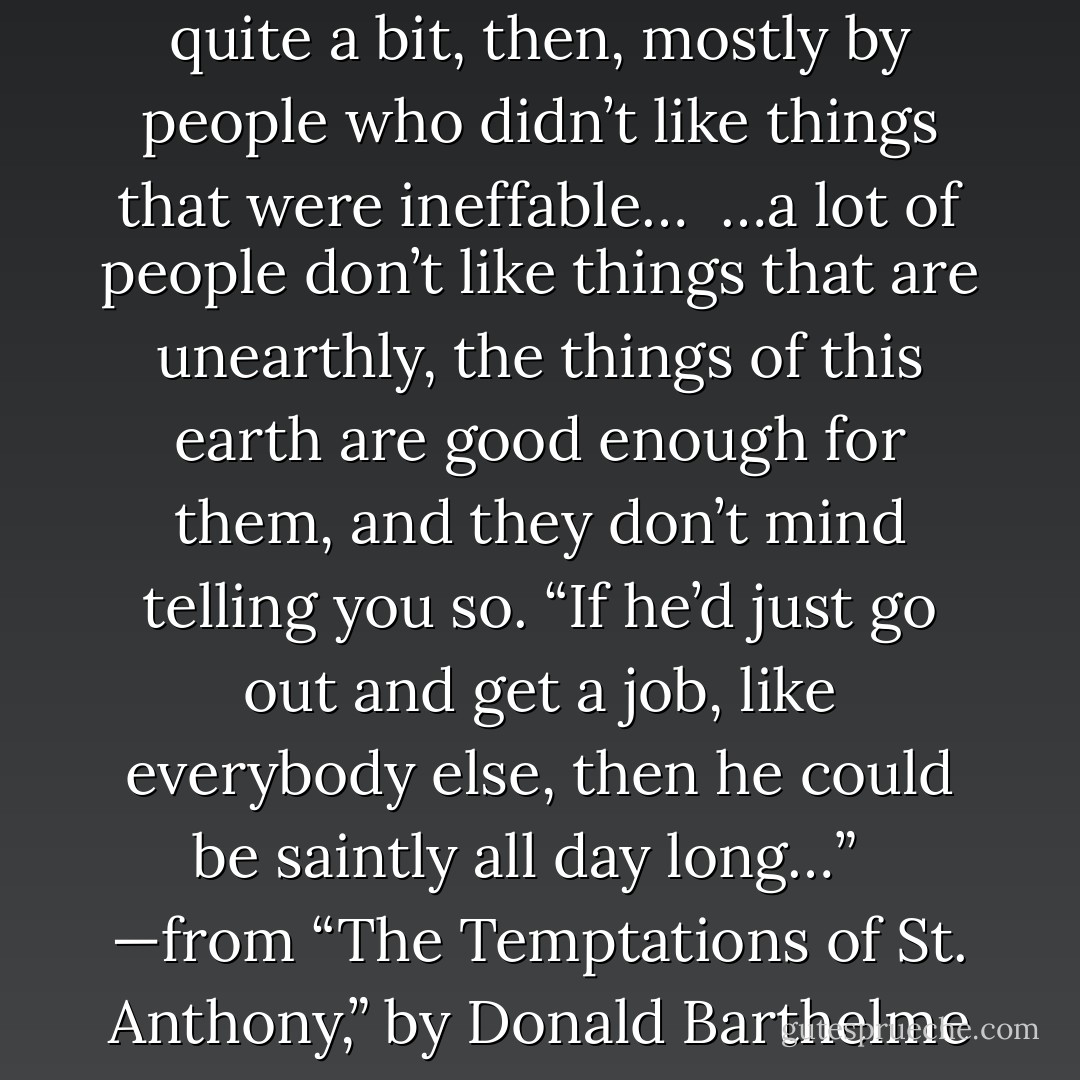 Yes, the saint was underrated quite a bit, then, mostly by people who didn’t like things that were ineffable…<br /><br />…a lot of people don’t like things that are unearthly, the things of this earth are good enough for them, and they don’t mind telling you so. “If he’d just go out and get a job, like everybody else, then he could be saintly all day long…” <br /><br />—from “The Temptations of St. Anthony,” by Donald Barthelme - Donald Barthelme