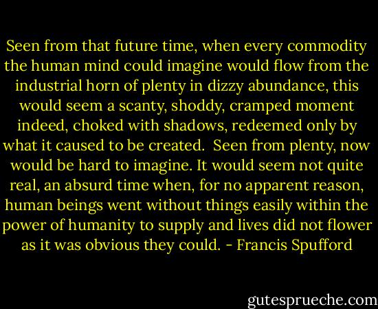 Seen from that future time, when every commodity the human mind could imagine would flow from the industrial horn of plenty in dizzy abundance, this would seem a scanty, shoddy, cramped moment indeed, choked with shadows, redeemed only by what it caused to be created.<br /><br />Seen from plenty, now would be hard to imagine. It would seem not quite real, an absurd time when, for no apparent reason, human beings went without things easily within the power of humanity to supply and lives did not flower as it was obvious they could. - Francis Spufford