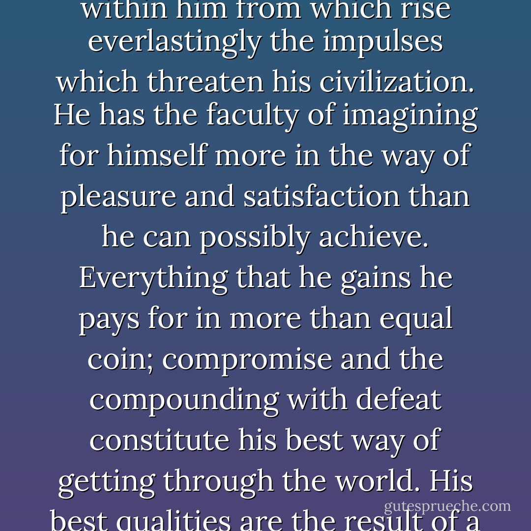 Man… is an inextricable tangle of culture and biology. And not being simple, he is not simply good; he has… a kind of hell within him from which rise everlastingly the impulses which threaten his civilization. He has the faculty of imagining for himself more in the way of pleasure and satisfaction than he can possibly achieve. Everything that he gains he pays for in more than equal coin; compromise and the compounding with defeat constitute his best way of getting through the world. His best qualities are the result of a struggle whose outcome is tragic. Yet he is a creature of love… - Lionel Trilling