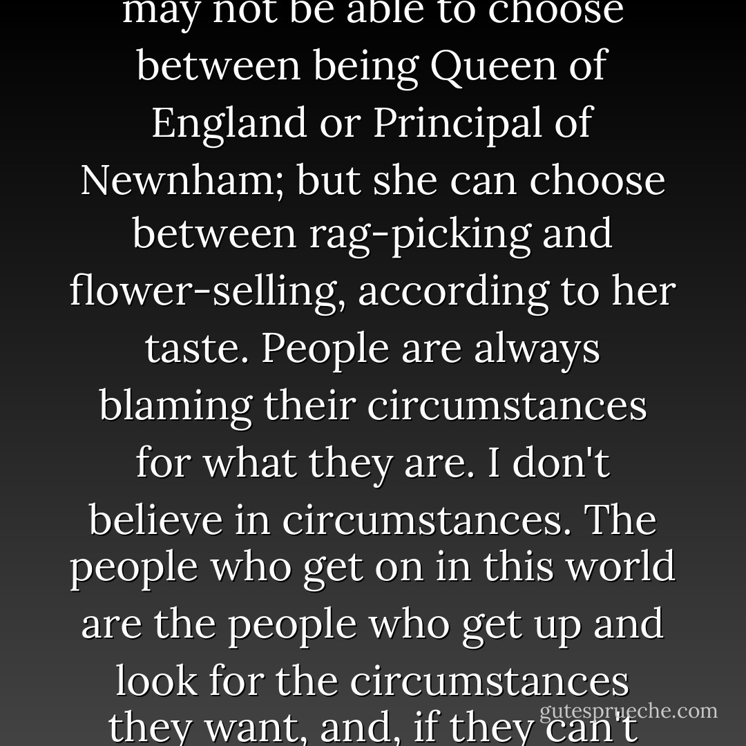 Everybody has choices, Mother. The poorest girl alive may not be able to choose between being Queen of England or Principal of Newnham; but she can choose between rag-picking and flower-selling, according to her taste. People are always blaming their circumstances for what they are. I don't believe in circumstances. The people who get on in this world are the people who get up and look for the circumstances they want, and, if they can't find them, make them. - George Bernard Shaw
